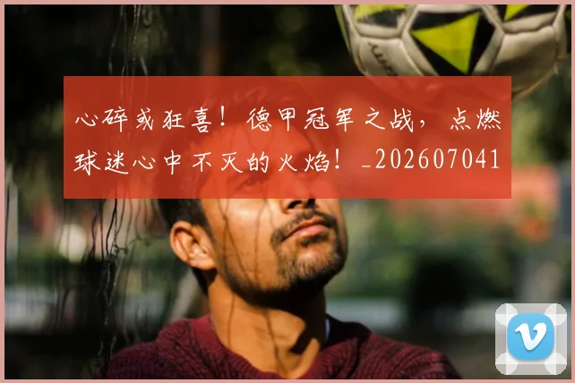 心碎或狂喜！德甲冠军之战，点燃球迷心中不灭的火焰！_20260704174022_20260722163445