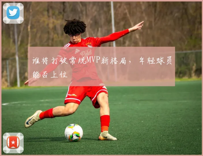 谁将打破常规MVP新格局，年轻球员能否上位