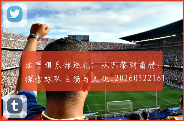 法甲俱乐部巡礼：从巴黎到南特，探索球队主场与文化_20260522161149_20260707153119
