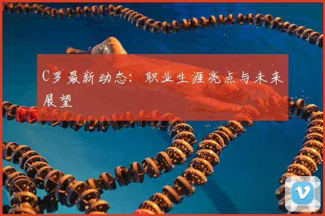 C罗最新动态：职业生涯亮点与未来展望