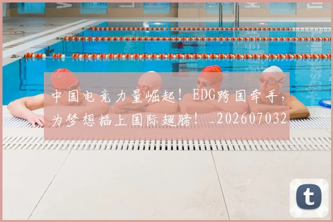中国电竞力量崛起！EDG跨国牵手，为梦想插上国际翅膀！_20260703203151
