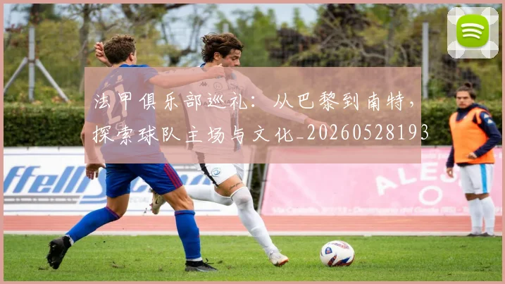 法甲俱乐部巡礼:从巴黎到南特,探索球队主场与文化_20260528193421_20260707153121