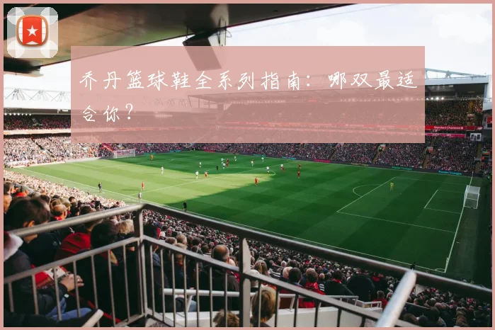 乔丹篮球鞋全系列指南：哪双最适合你？