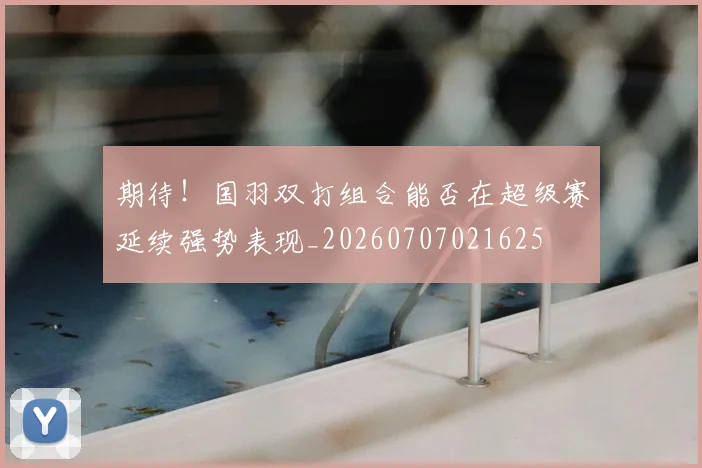 期待!国羽双打组合能否在超级赛延续强势表现_20260707021625