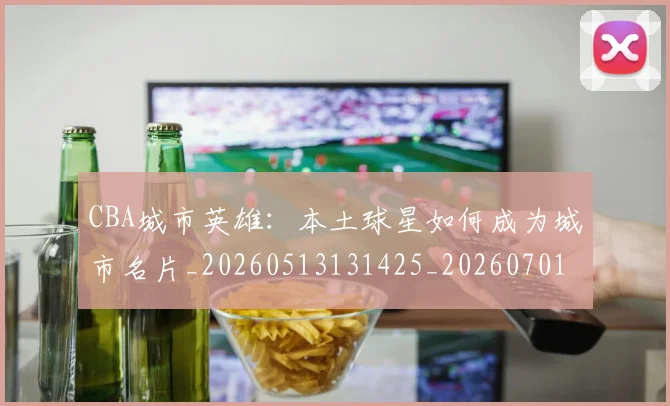CBA城市英雄：本土球星如何成为城市名片_20260513131425_20260701210450