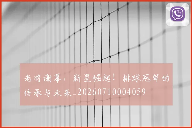 老将谢幕，新星崛起！排球冠军的传承与未来_20260710004059