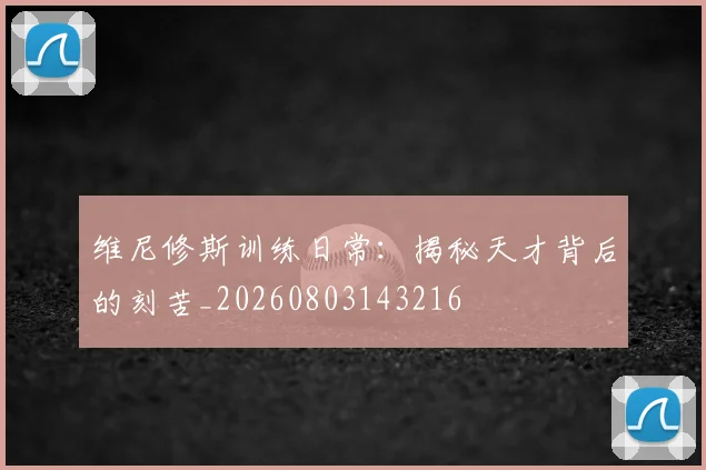 维尼修斯训练日常：揭秘天才背后的刻苦_20260803143216