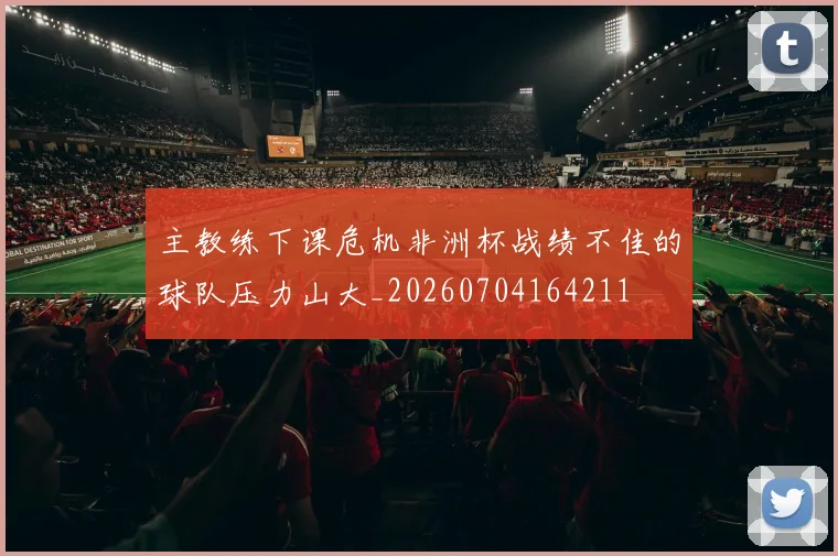 主教练下课危机非洲杯战绩不佳的球队压力山大_20260704164211