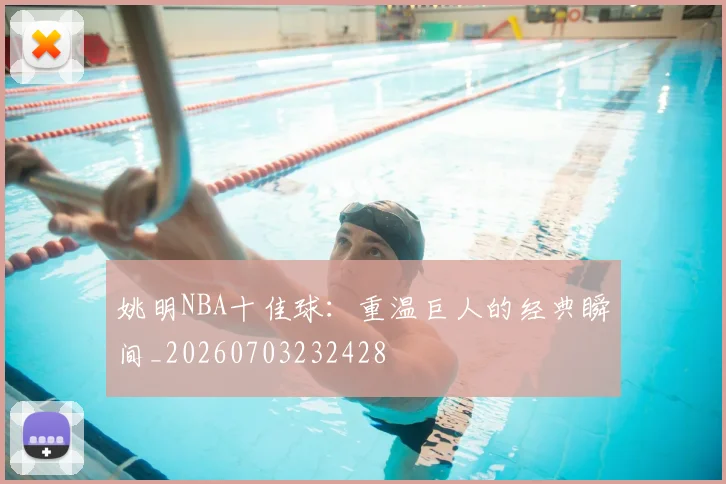 姚明NBA十佳球:重温巨人的经典瞬间_20260703232428