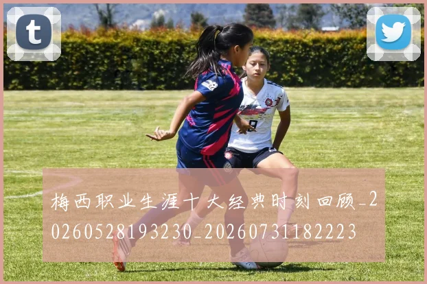 梅西职业生涯十大经典时刻回顾_20260528193230_20260731182223