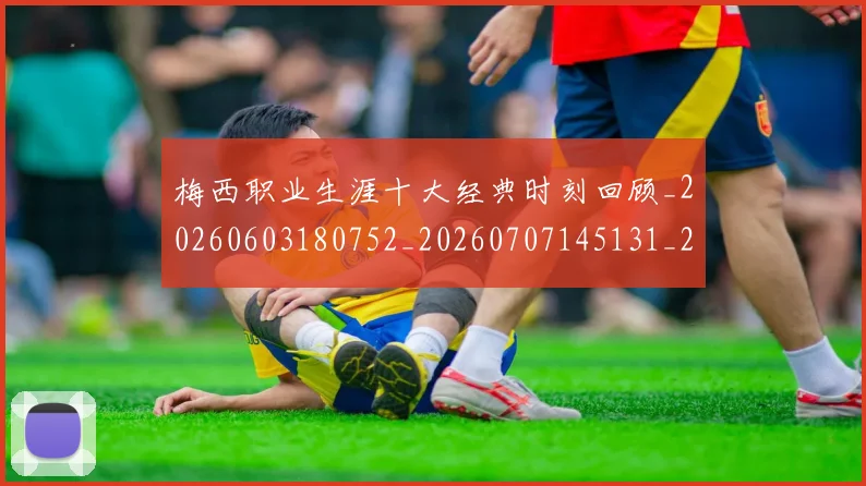 梅西职业生涯十大经典时刻回顾_20260603180752_20260707145131_20260731182228