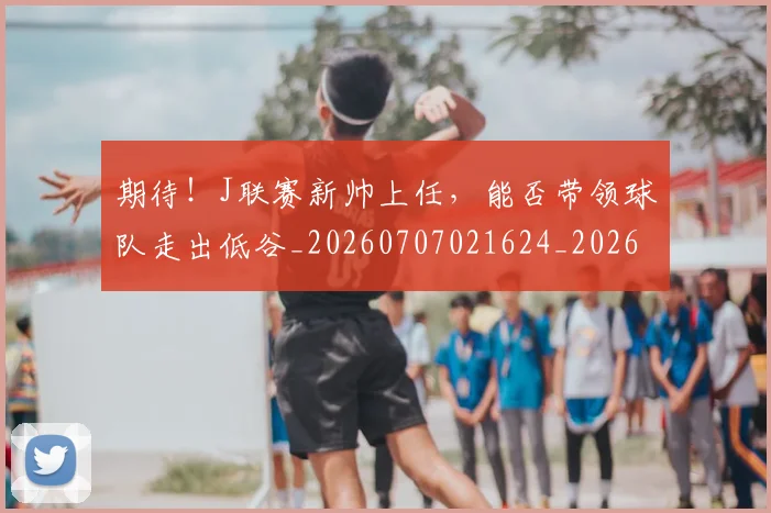 期待！J联赛新帅上任，能否带领球队走出低谷_20260707021624_20260731173725