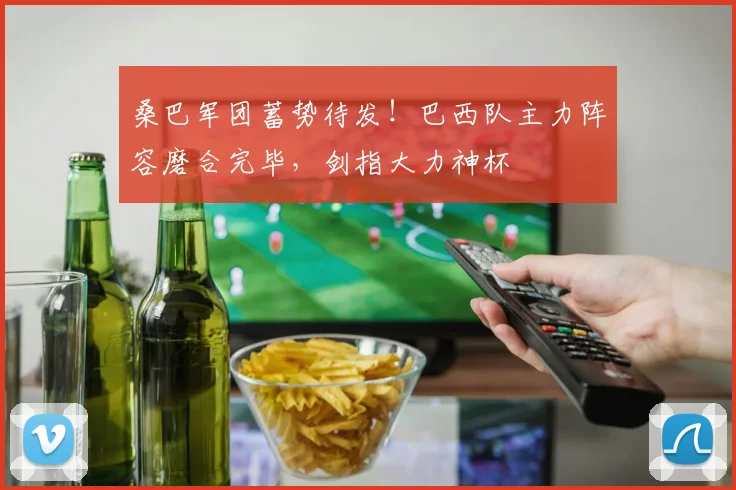 桑巴军团蓄势待发！巴西队主力阵容磨合完毕，剑指大力神杯