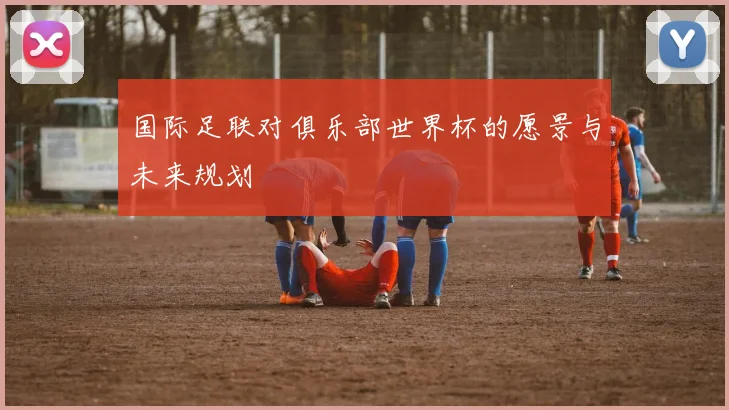 国际足联对俱乐部世界杯的愿景与未来规划