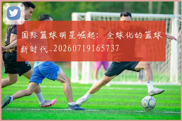 国际篮球明星崛起:全球化的篮球新时代_20260719165737