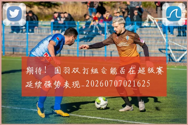 期待！国羽双打组合能否在超级赛延续强势表现_20260707021625