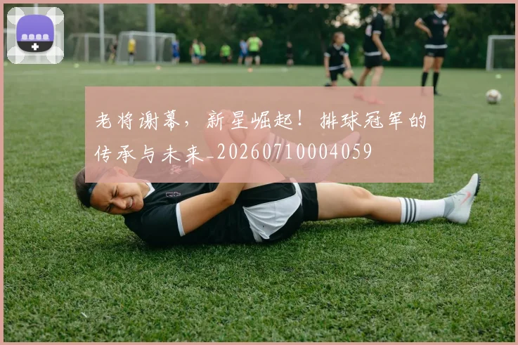 老将谢幕,新星崛起!排球冠军的传承与未来_20260710004059