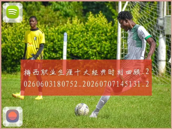 梅西职业生涯十大经典时刻回顾_20260603180752_20260707145131_20260731182228