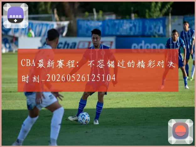 CBA最新赛程：不容错过的精彩对决时刻_20260526125104