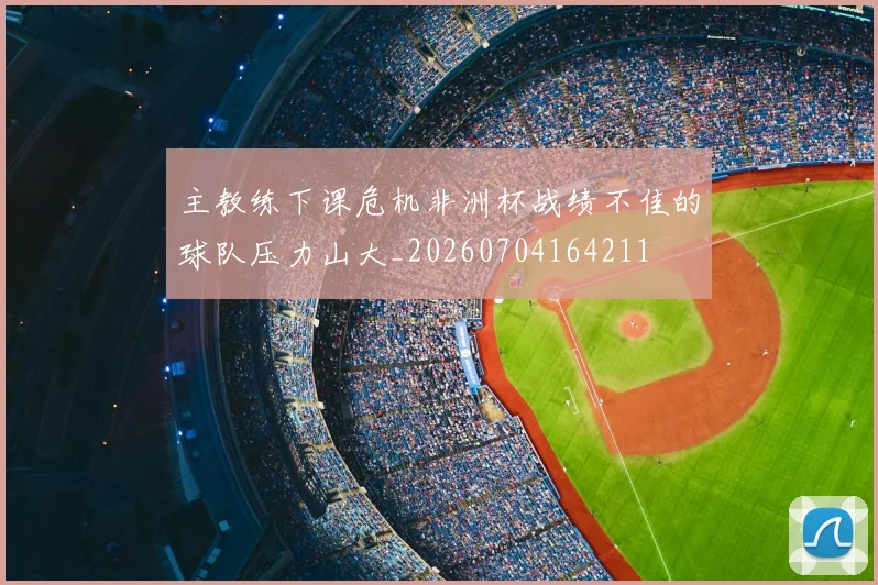 主教练下课危机非洲杯战绩不佳的球队压力山大_20260704164211
