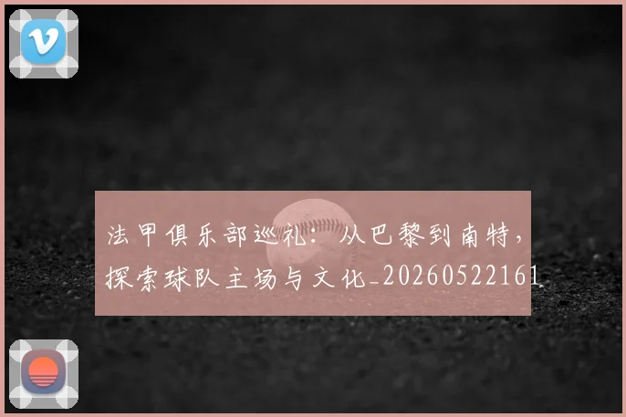 法甲俱乐部巡礼：从巴黎到南特，探索球队主场与文化_20260522161149_20260707153119