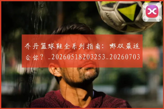 乔丹篮球鞋全系列指南：哪双最适合你？_20260518203253_20260703210524