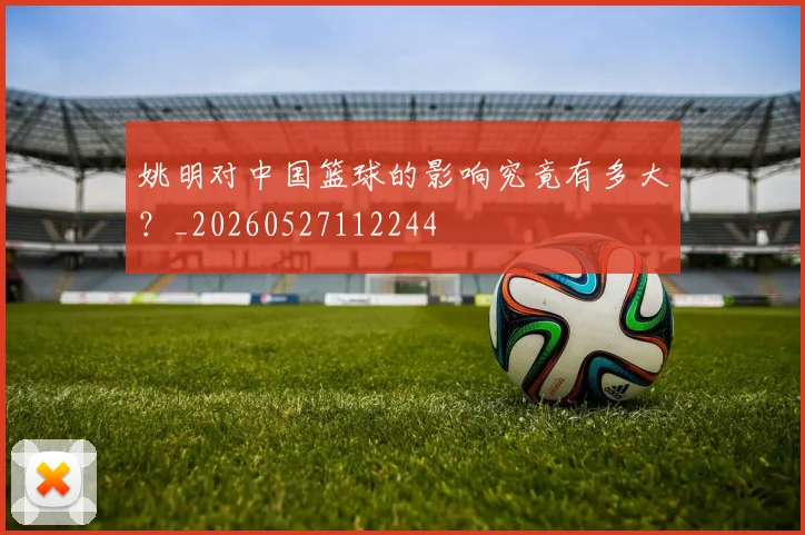姚明对中国篮球的影响究竟有多大?_20260527112244