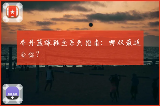 乔丹篮球鞋全系列指南:哪双最适合你?