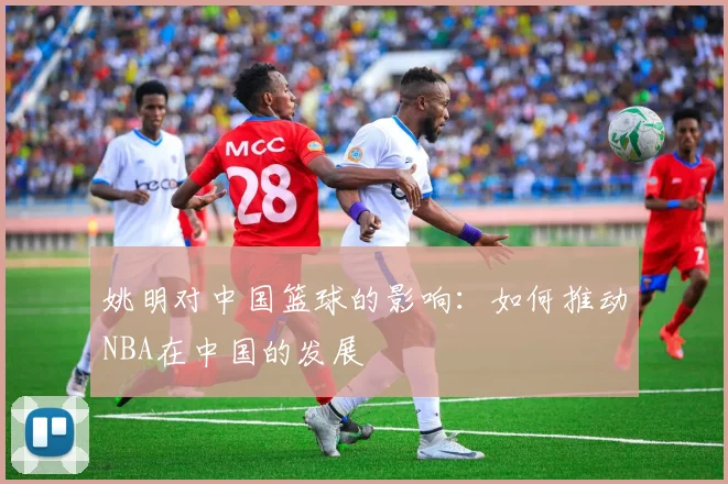 姚明对中国篮球的影响:如何推动NBA在中国的发展