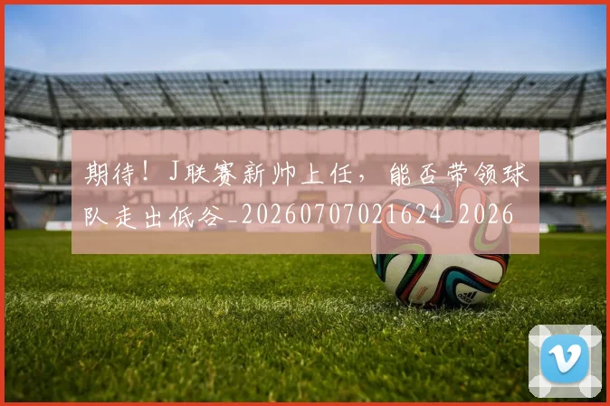 期待!J联赛新帅上任,能否带领球队走出低谷_20260707021624_20260731173725